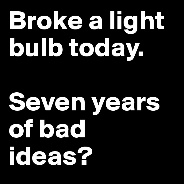 Broke a light bulb today. 

Seven years of bad ideas?