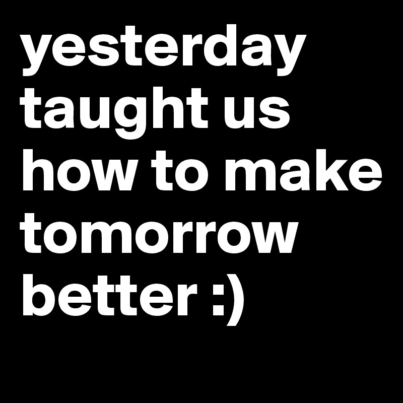 yesterday taught us how to make tomorrow better :)