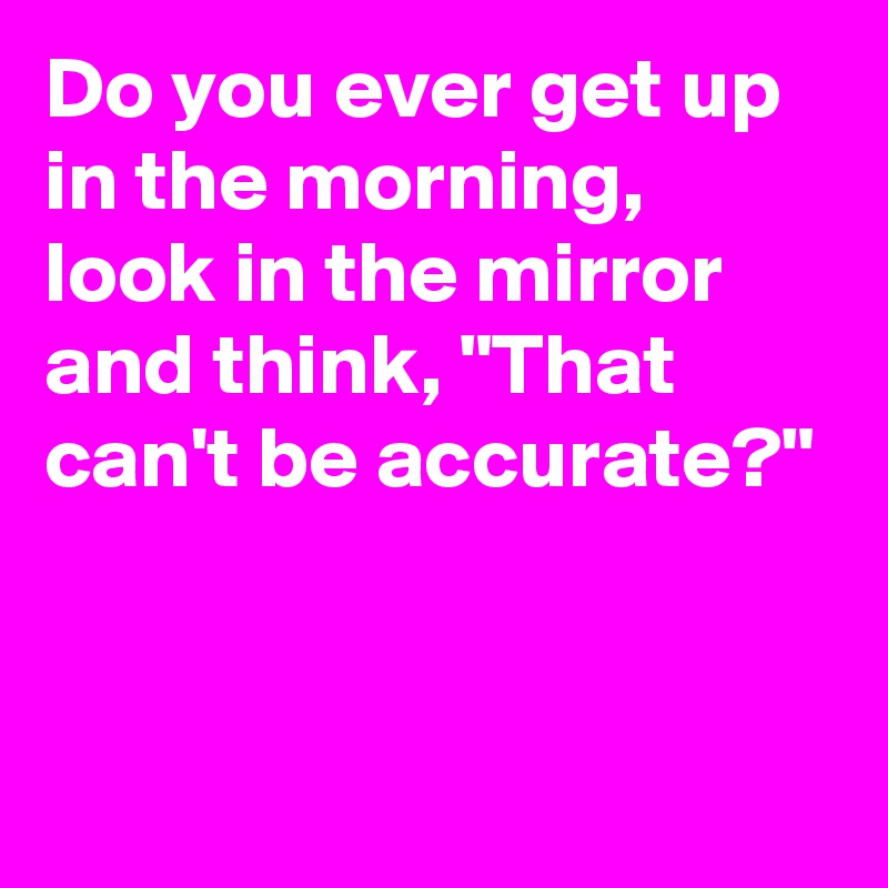 Do you ever get up in the morning, look in the mirror and think, "That can't be accurate?"


