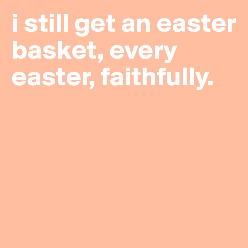 i still get an easter basket, every easter, faithfully. 




