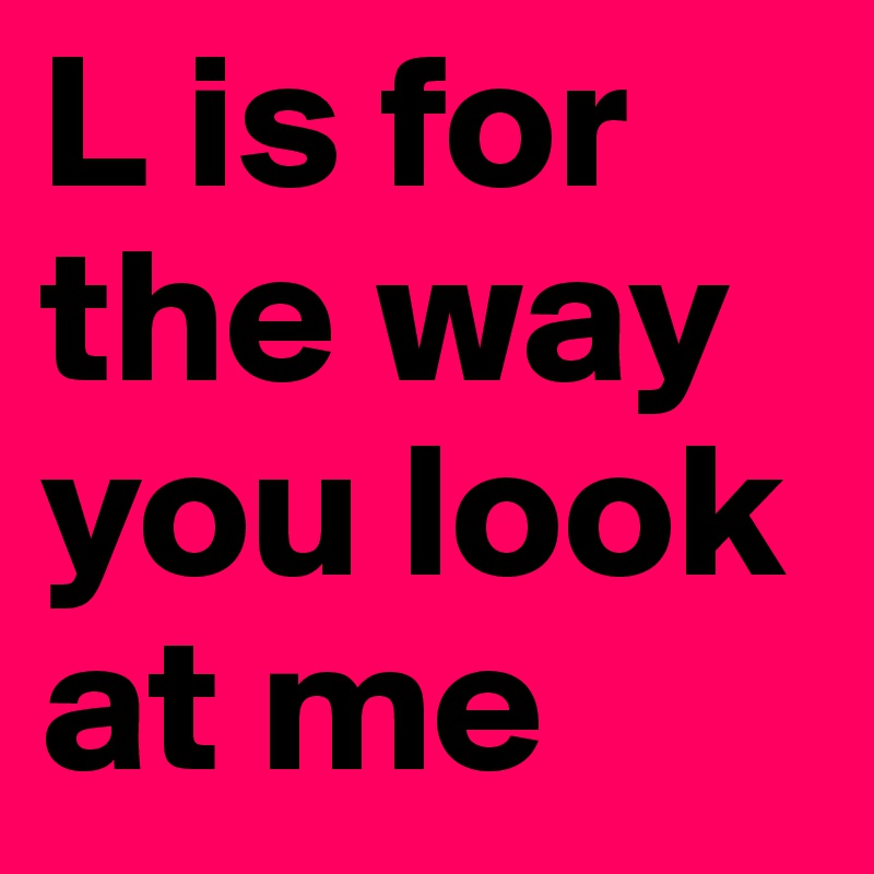L is for the way you look at me