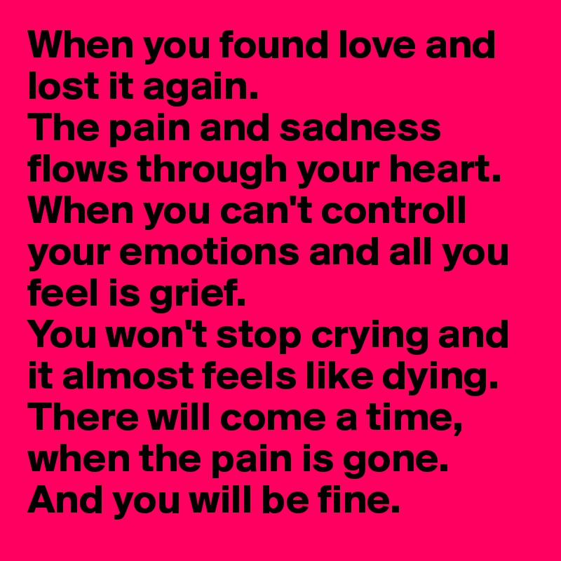 When you found love and lost it again. 
The pain and sadness flows through your heart.
When you can't controll your emotions and all you feel is grief.
You won't stop crying and it almost feels like dying.
There will come a time, when the pain is gone. And you will be fine. 