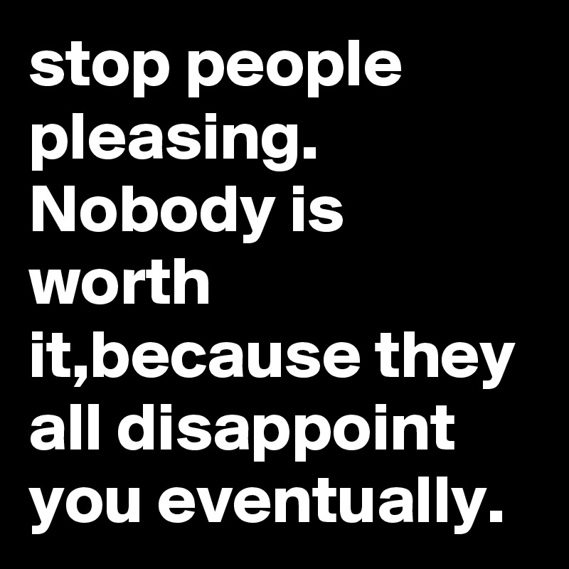 stop people pleasing.
Nobody is worth it,because they all disappoint you eventually.