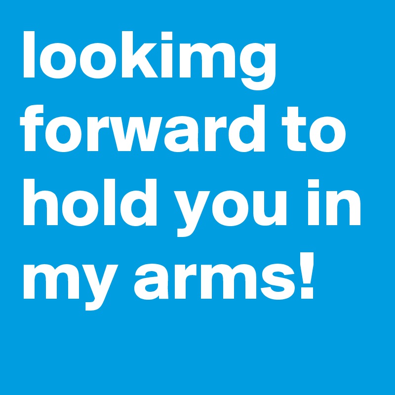 lookimg forward to hold you in my arms!