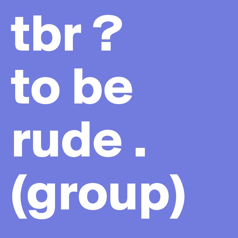 tbr ? 
to be rude . 
(group) 