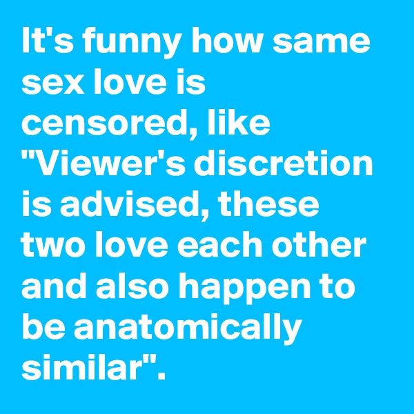 It's funny how same sex love is censored, like "Viewer's discretion is advised, these two love each other and also happen to be anatomically similar".