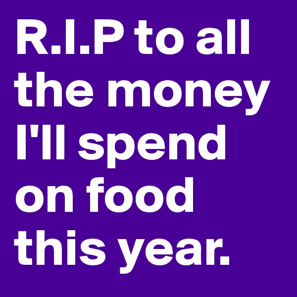 R.I.P to all the money I'll spend on food this year.