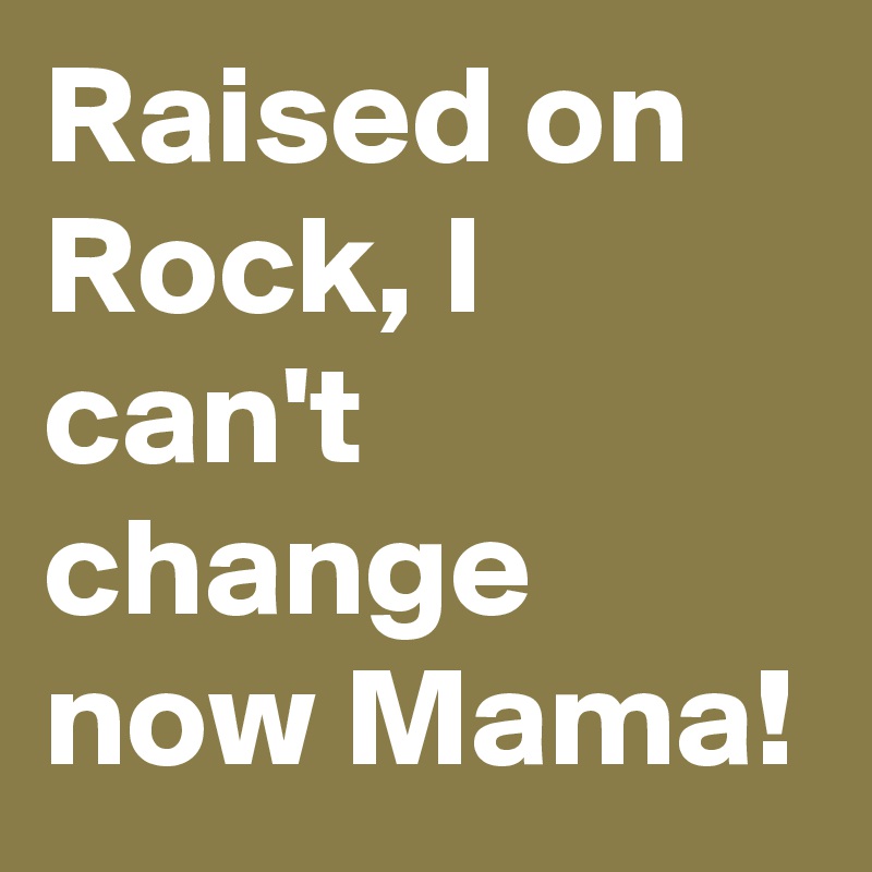 Raised on Rock, I can't change now Mama!