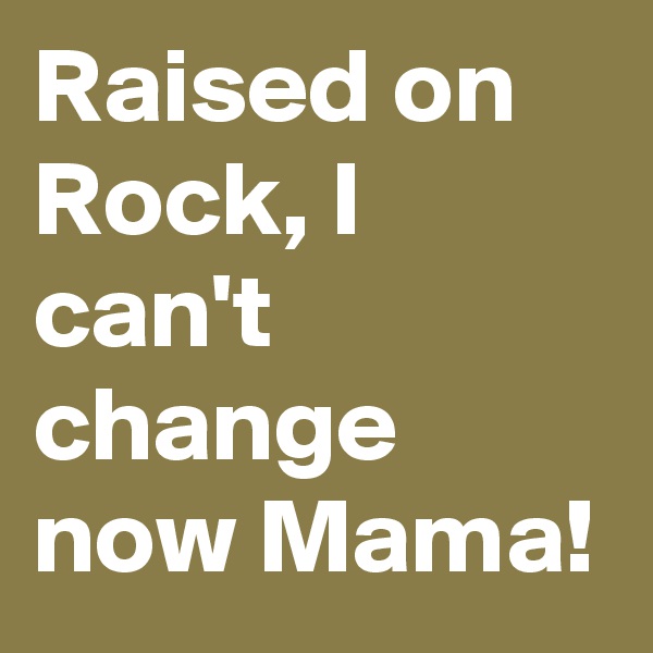 Raised on Rock, I can't change now Mama!
