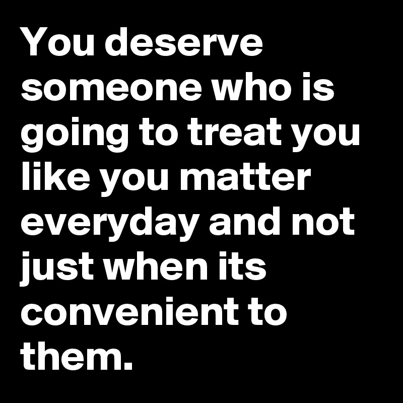 You Deserve Someone Who Is Going To Treat You Like You Matter Everyday And Not Just When Its 0916