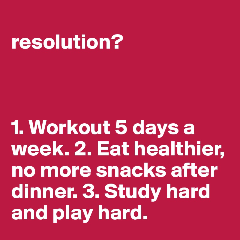 
resolution?



1. Workout 5 days a week. 2. Eat healthier, no more snacks after dinner. 3. Study hard and play hard. 