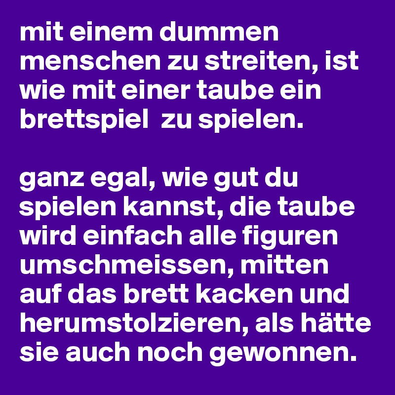 mit einem dummen menschen zu streiten, ist wie mit einer taube ein brettspiel  zu spielen. 

ganz egal, wie gut du spielen kannst, die taube wird einfach alle figuren umschmeissen, mitten auf das brett kacken und herumstolzieren, als hätte sie auch noch gewonnen. 