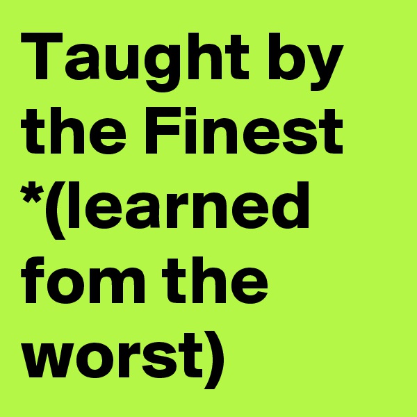 Taught by the Finest *(learned fom the
worst)