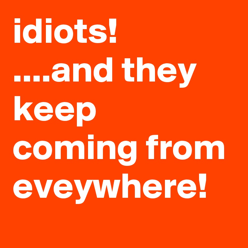 idiots!
....and they keep coming from eveywhere!