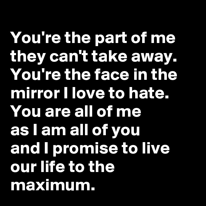 
You're the part of me they can't take away. 
You're the face in the mirror I love to hate. 
You are all of me 
as I am all of you 
and I promise to live our life to the maximum.   