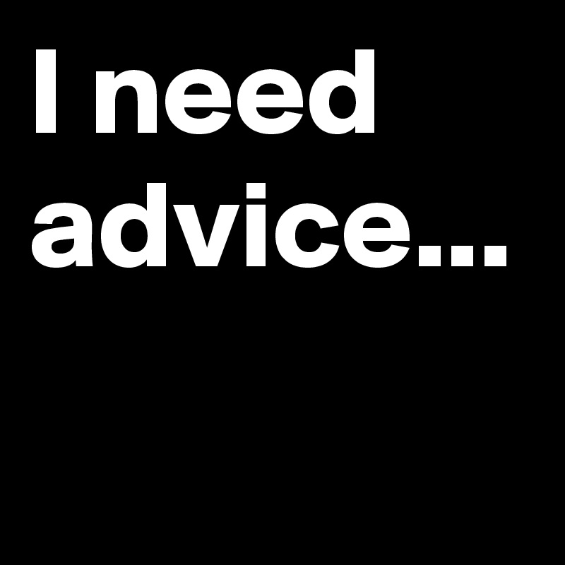 I need advice...