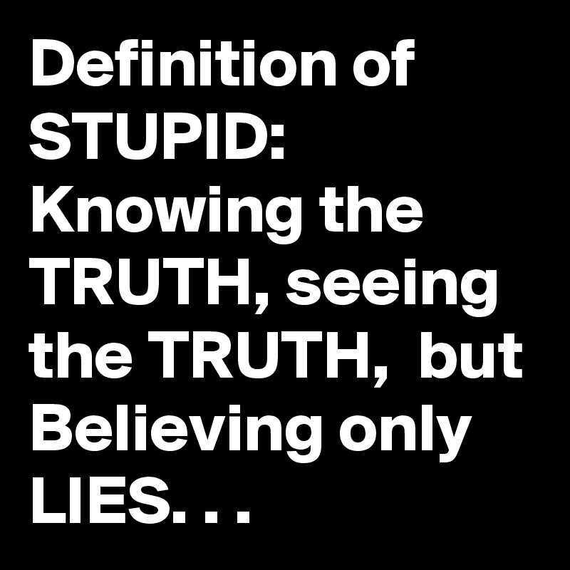 Definition of STUPID:  Knowing the TRUTH, seeing the TRUTH,  but Believing only LIES. . .