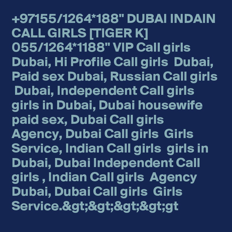 +97155/1264*188" DUBAI INDAIN CALL GIRLS [TIGER K] 055/1264*1188" VIP Call girls  Dubai, Hi Profile Call girls  Dubai, Paid sex Dubai, Russian Call girls  Dubai, Independent Call girls  girls in Dubai, Dubai housewife paid sex, Dubai Call girls  Agency, Dubai Call girls  Girls Service, Indian Call girls  girls in Dubai, Dubai Independent Call girls , Indian Call girls  Agency Dubai, Dubai Call girls  Girls Service.&gt;&gt;&gt;&gt;gt