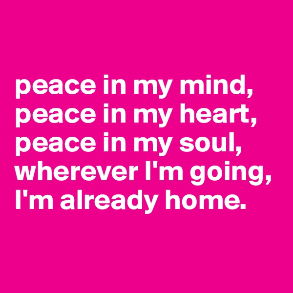 

peace in my mind,
peace in my heart,
peace in my soul,
wherever I'm going, 
I'm already home.

