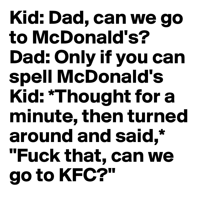 Kid: Dad, can we go to McDonald's? 
Dad: Only if you can spell McDonald's 
Kid: *Thought for a minute, then turned around and said,* "Fuck that, can we go to KFC?"
