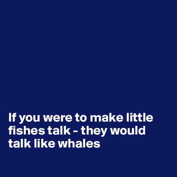 







If you were to make little fishes talk - they would talk like whales

