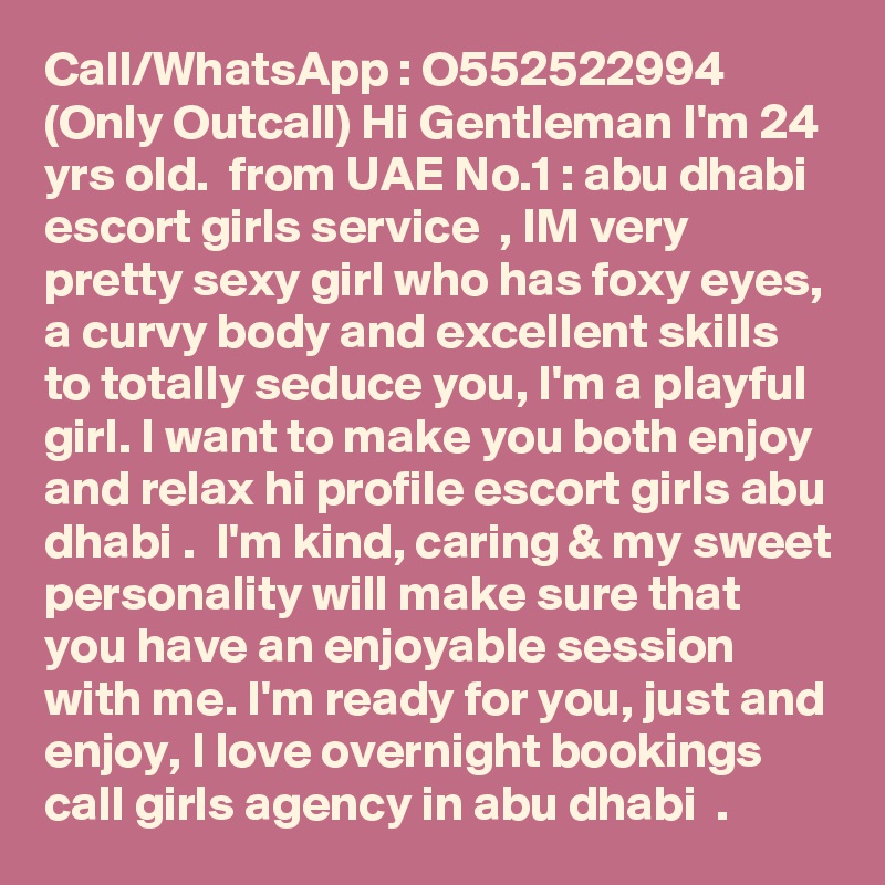 Call/WhatsApp : O552522994 (Only Outcall) Hi Gentleman I'm 24 yrs old.  from UAE No.1 : abu dhabi escort girls service  , IM very pretty sexy girl who has foxy eyes, a curvy body and excellent skills to totally seduce you, I'm a playful girl. I want to make you both enjoy and relax hi profile escort girls abu dhabi .  I'm kind, caring & my sweet personality will make sure that you have an enjoyable session with me. I'm ready for you, just and enjoy, I love overnight bookings call girls agency in abu dhabi  . 