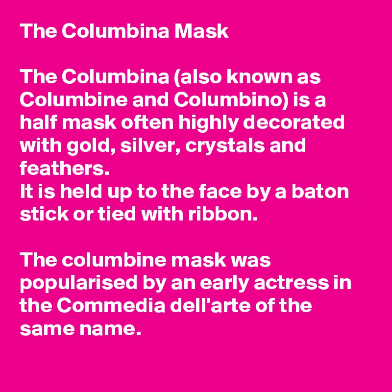 The Columbina Mask 

The Columbina (also known as Columbine and Columbino) is a half mask often highly decorated with gold, silver, crystals and feathers. 
It is held up to the face by a baton stick or tied with ribbon. 

The columbine mask was popularised by an early actress in the Commedia dell'arte of the same name.
