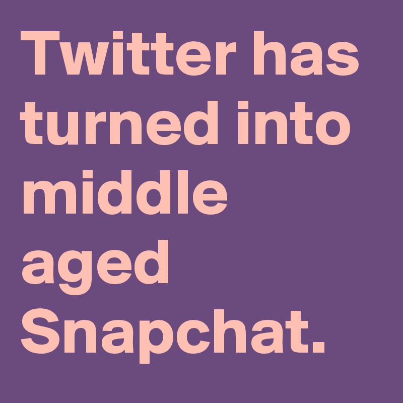 Twitter has turned into middle aged Snapchat.