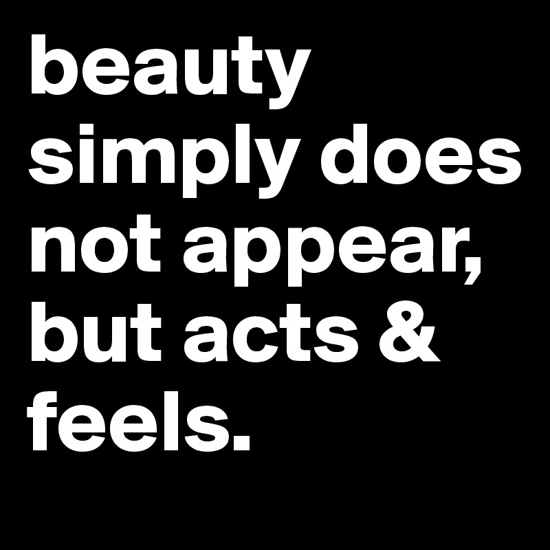 beauty simply does not appear, but acts & feels. 