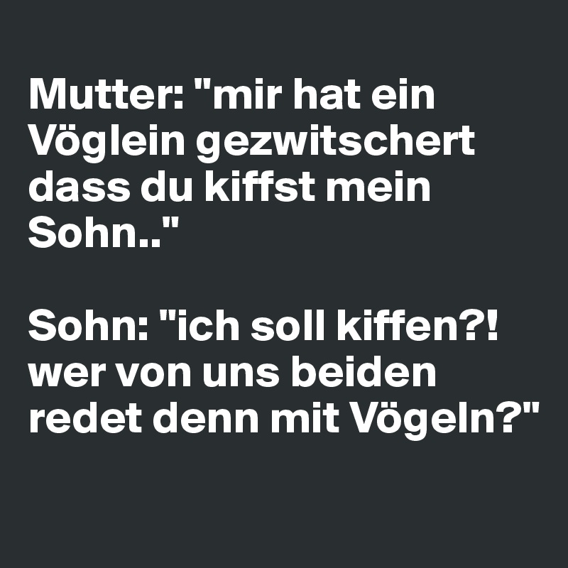 
Mutter: "mir hat ein Vöglein gezwitschert dass du kiffst mein Sohn.."

Sohn: "ich soll kiffen?! wer von uns beiden redet denn mit Vögeln?"
