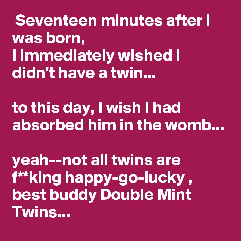  Seventeen minutes after I was born,
I immediately wished I didn't have a twin...

to this day, I wish I had absorbed him in the womb...

yeah--not all twins are f**king happy-go-lucky , best buddy Double Mint Twins...