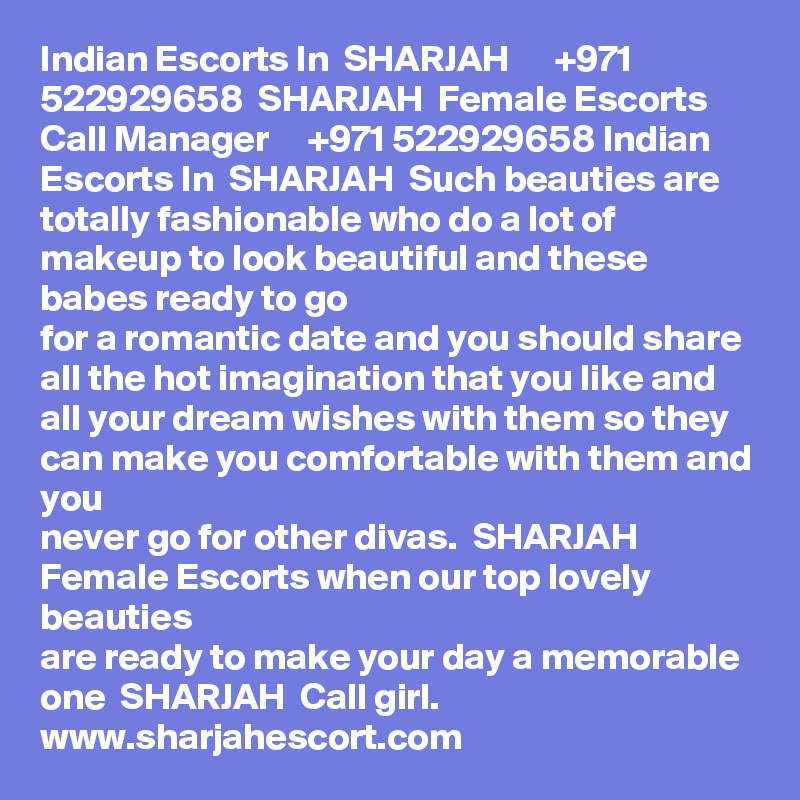 Indian Escorts In  SHARJAH      +971 522929658  SHARJAH  Female Escorts
Call Manager     +971 522929658 Indian Escorts In  SHARJAH  Such beauties are
totally fashionable who do a lot of makeup to look beautiful and these babes ready to go
for a romantic date and you should share all the hot imagination that you like and all your dream wishes with them so they can make you comfortable with them and you
never go for other divas.  SHARJAH  Female Escorts when our top lovely beauties
are ready to make your day a memorable one  SHARJAH  Call girl.
www.sharjahescort.com