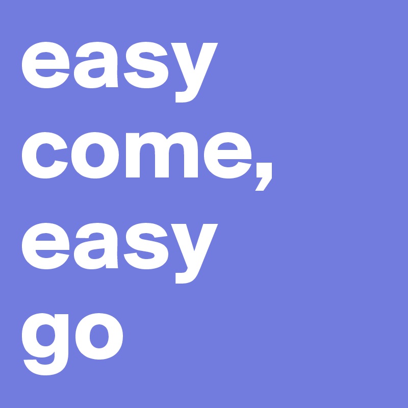 easy 
come,
easy 
go