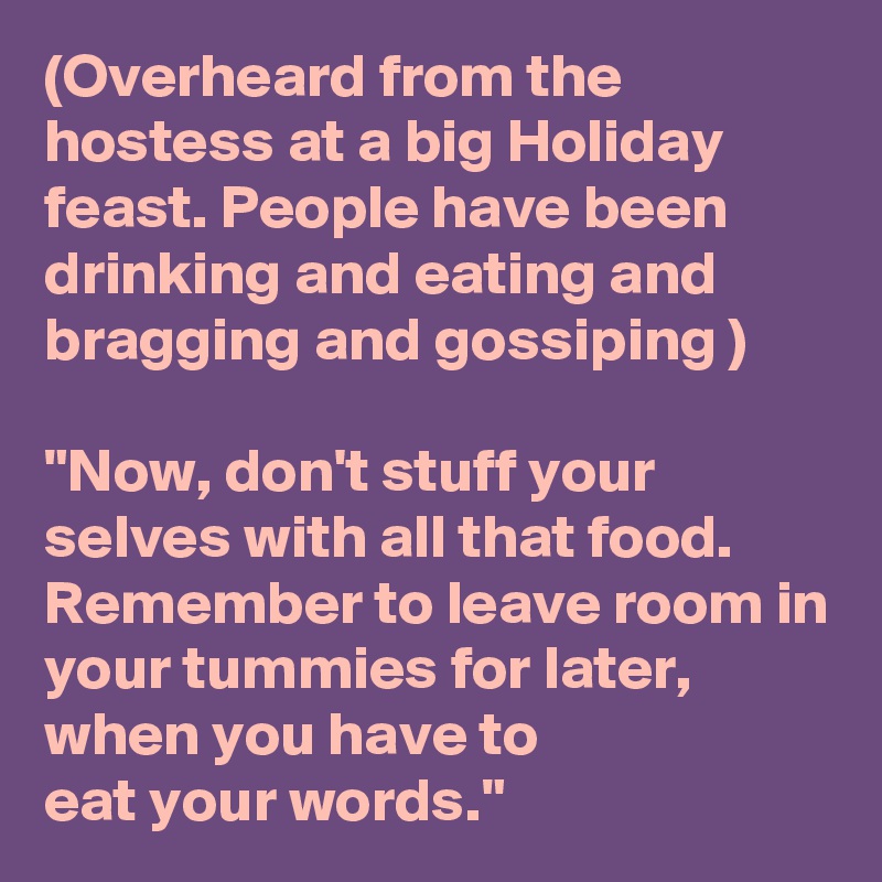 (Overheard from the hostess at a big Holiday feast. People have been drinking and eating and bragging and gossiping )

"Now, don't stuff your selves with all that food. Remember to leave room in your tummies for later, when you have to
eat your words."