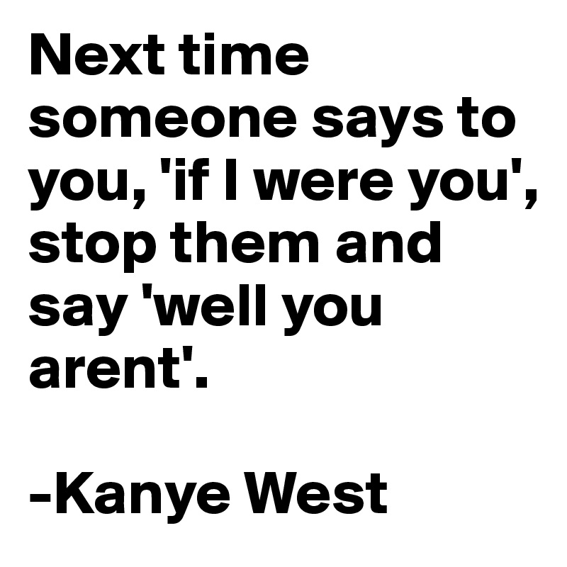 Next time someone says to you, 'if I were you', stop them and say 'well you arent'.

-Kanye West 