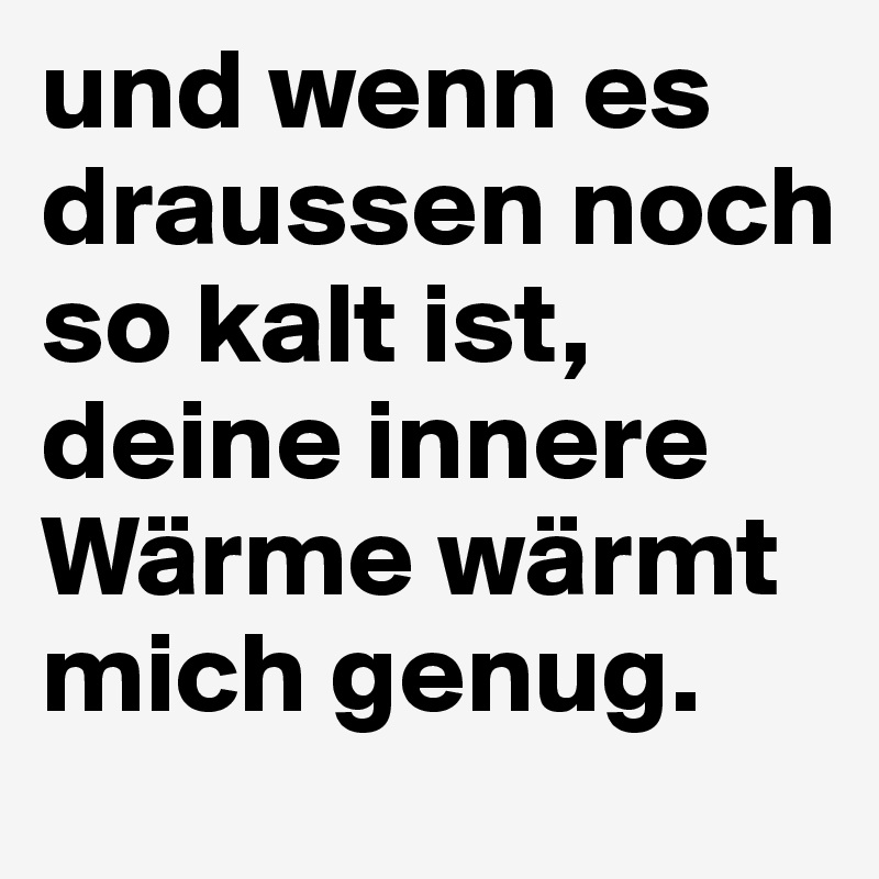 und wenn es draussen noch so kalt ist, deine innere Wärme wärmt mich genug.