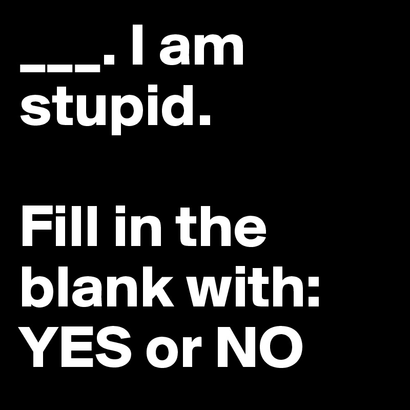 ___. I am stupid.

Fill in the blank with:
YES or NO