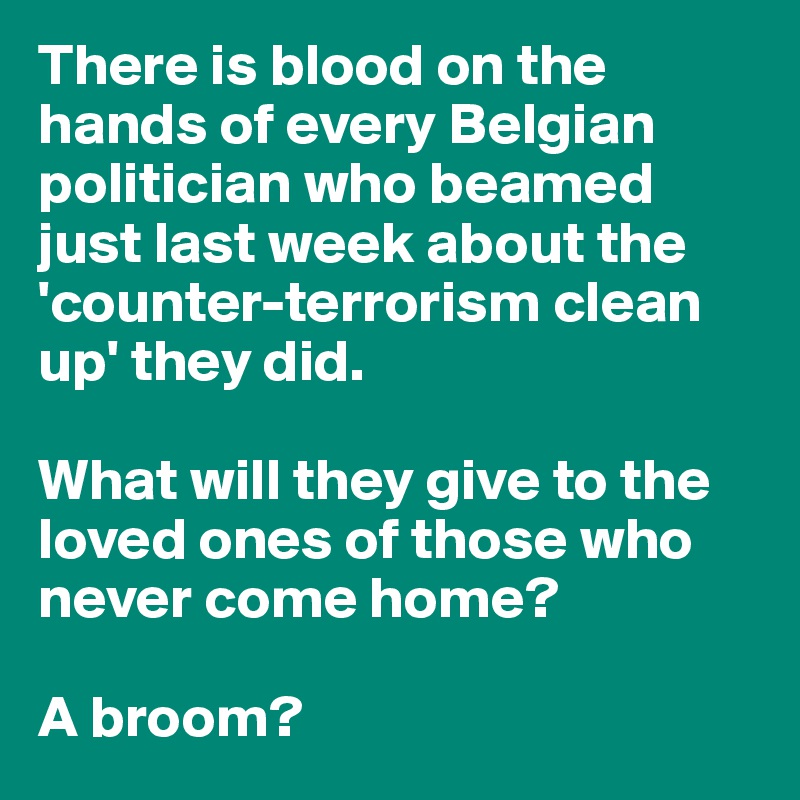 There is blood on the hands of every Belgian politician who beamed just last week about the 'counter-terrorism clean up' they did. 

What will they give to the loved ones of those who never come home?

A broom?
