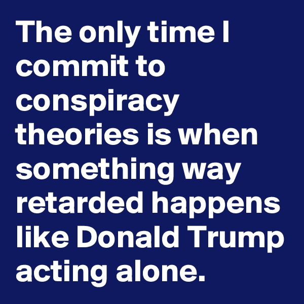 The only time I commit to conspiracy theories is when something way retarded happens like Donald Trump acting alone. 