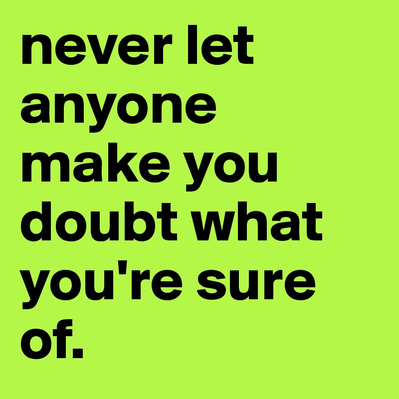 never let anyone make you doubt what you're sure of.