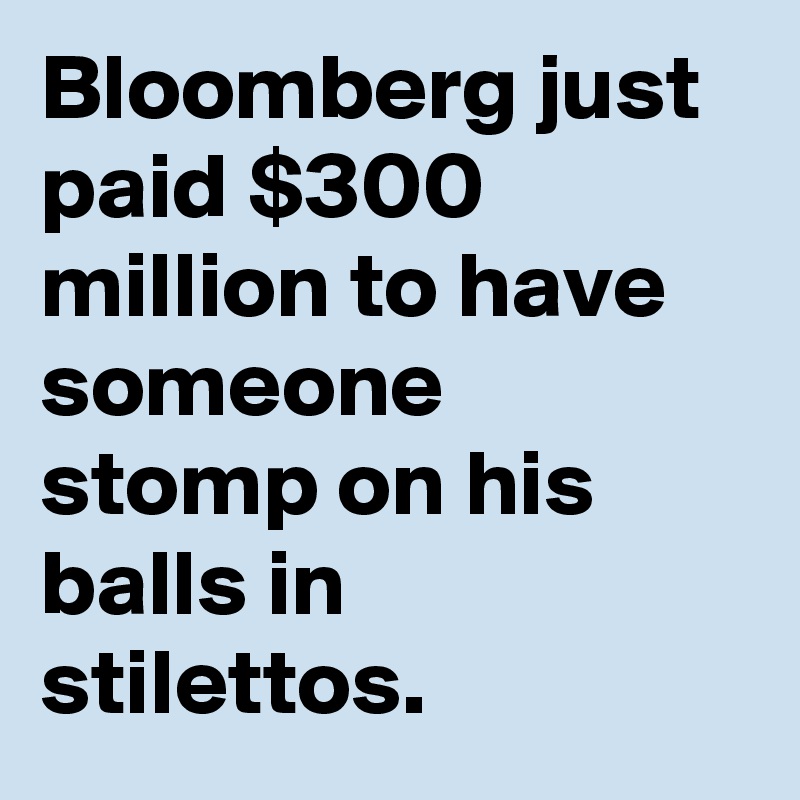 Bloomberg just paid $300 million to have someone stomp on his balls in stilettos.