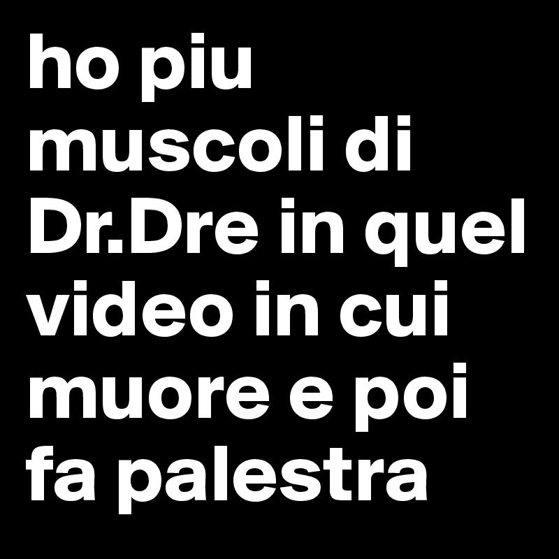 ho piu muscoli di Dr.Dre in quel video in cui muore e poi fa palestra 