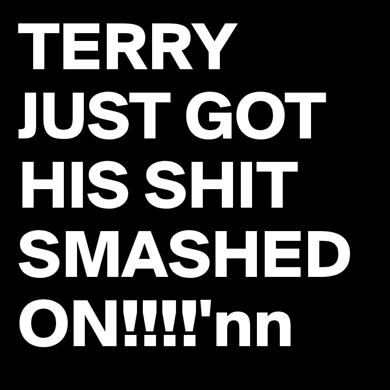TERRY JUST GOT HIS SHIT SMASHED ON!!!!'nn