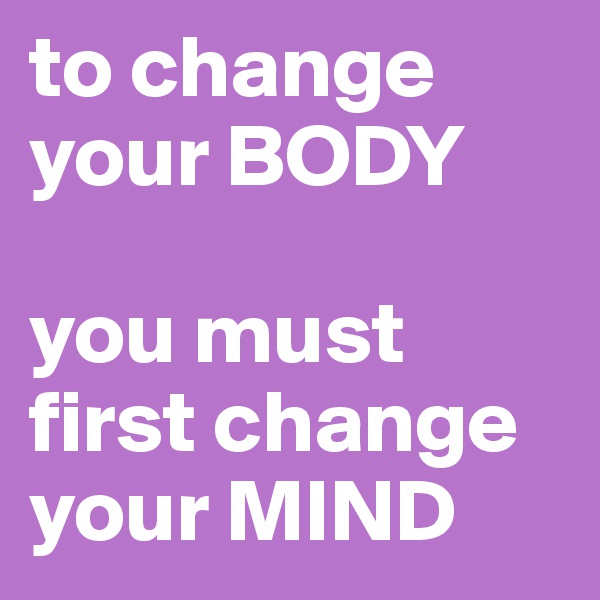 to change   your BODY

you must first change your MIND