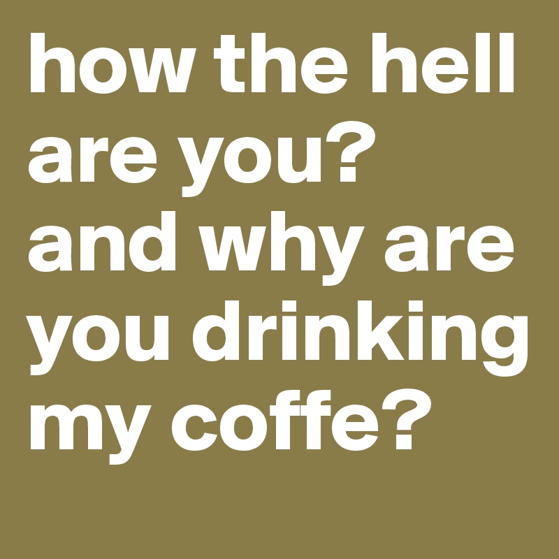 how the hell are you?
and why are you drinking my coffe?