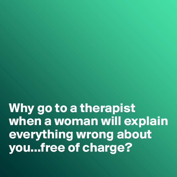 






Why go to a therapist when a woman will explain everything wrong about you...free of charge?