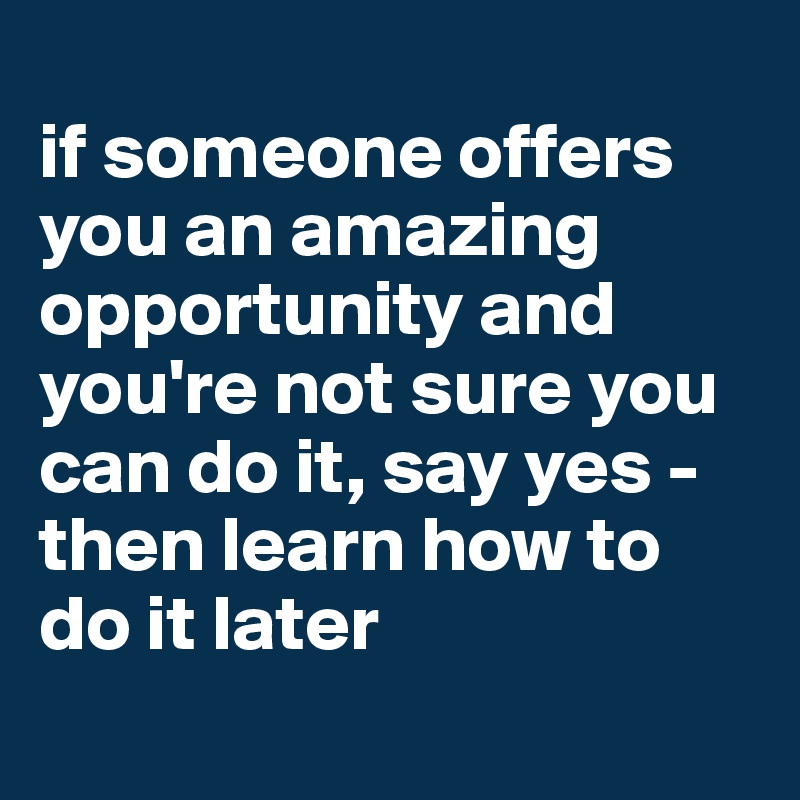 
if someone offers you an amazing opportunity and you're not sure you can do it, say yes - then learn how to do it later
