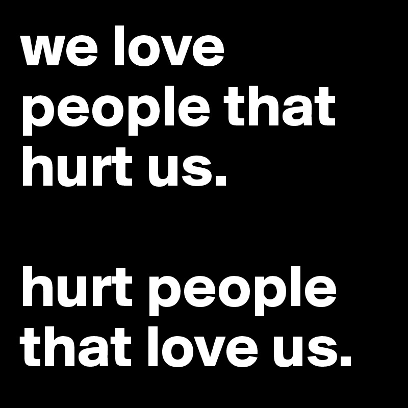 we love people that hurt us. 

hurt people that love us. 