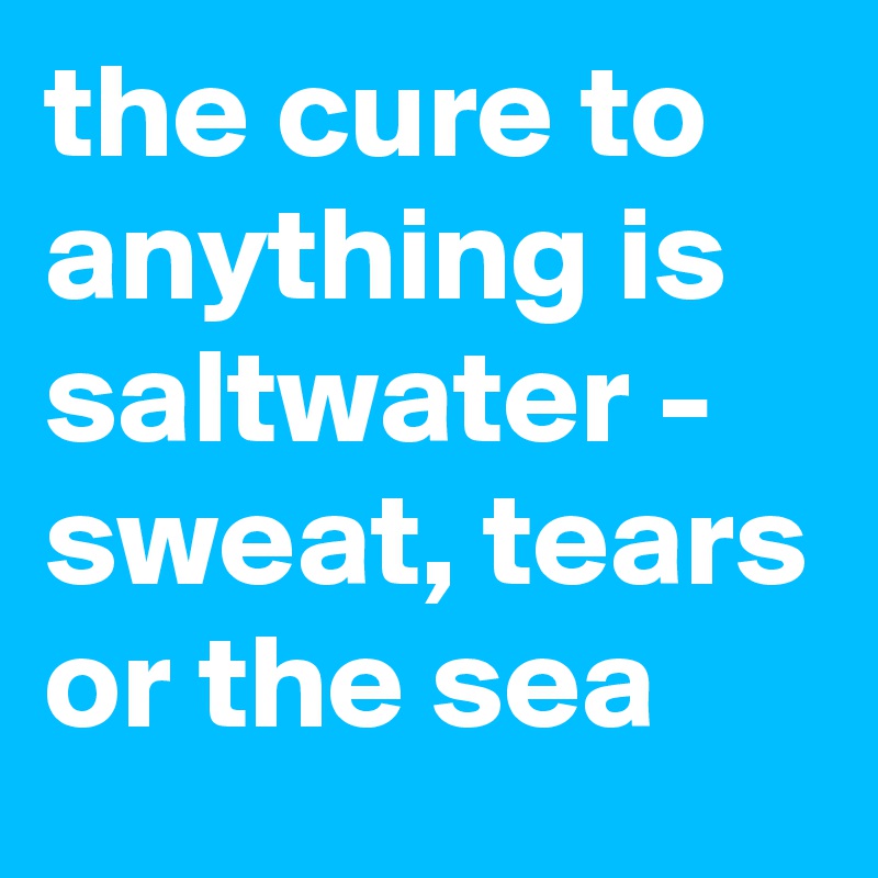the cure to anything is saltwater -
sweat, tears or the sea