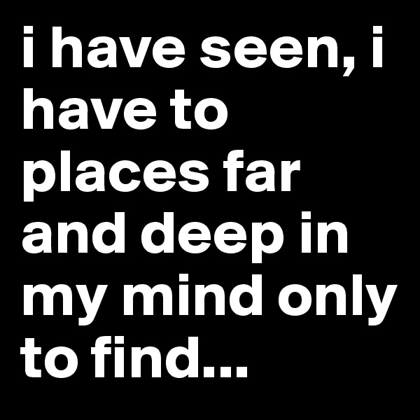 i have seen, i have to places far and deep in my mind only to find...